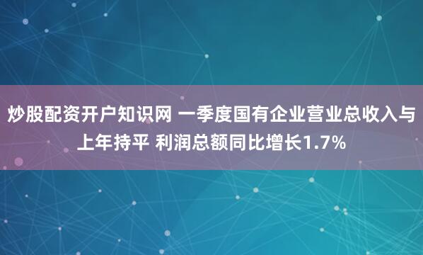 炒股配资开户知识网 一季度国有企业营业总收入与上年持平 利润总额同比增长1.7%