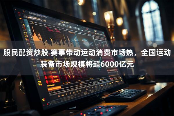 股民配资炒股 赛事带动运动消费市场热，全国运动装备市场规模将超6000亿元
