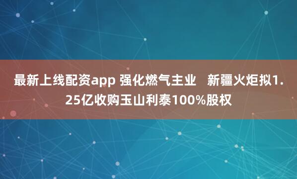 最新上线配资app 强化燃气主业   新疆火炬拟1.25亿收购玉山利泰100%股权