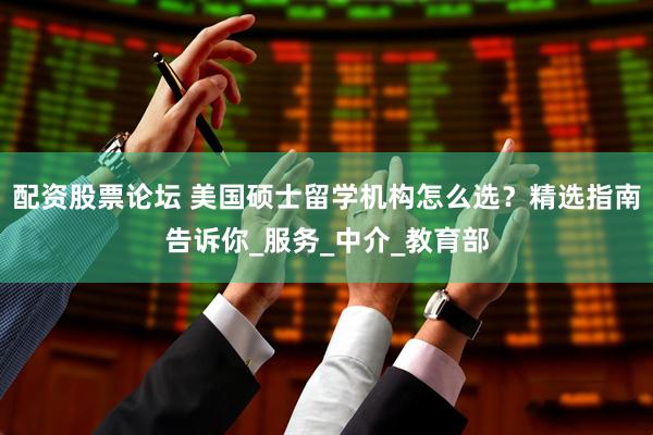 配资股票论坛 美国硕士留学机构怎么选？精选指南告诉你_服务_中介_教育部