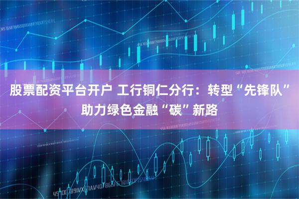 股票配资平台开户 工行铜仁分行：转型“先锋队”助力绿色金融“碳”新路
