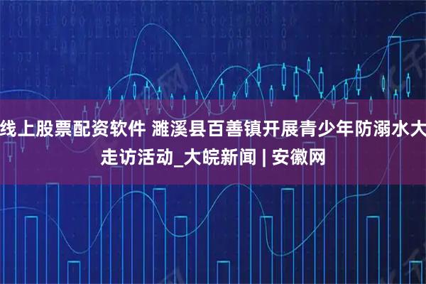 线上股票配资软件 濉溪县百善镇开展青少年防溺水大走访活动_大皖新闻 | 安徽网