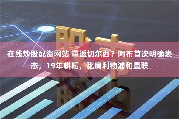 在线炒股配资网站 重返切尔西？阿布首次明确表态，19年耕耘，比肩利物浦和曼联