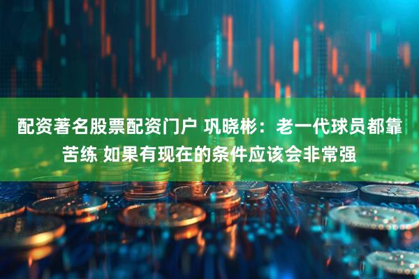 配资著名股票配资门户 巩晓彬：老一代球员都靠苦练 如果有现在的条件应该会非常强