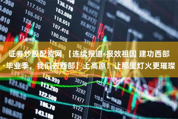 证券炒股配资网 【连续报道·报效祖国 建功西部·毕业季，我们去西部】上高原！让那里灯火更璀璨