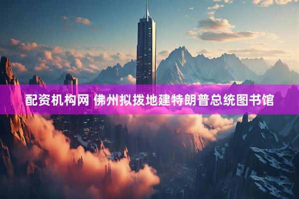 配资机构网 佛州拟拨地建特朗普总统图书馆