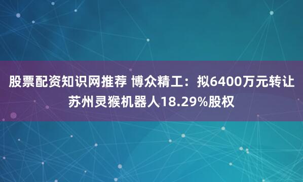 股票配资知识网推荐 博众精工：拟6400万元转让苏州灵猴机器人18.29%股权